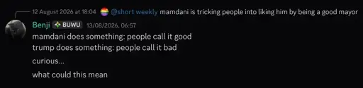 a discord reply by the user "Benji", replying to "mamdani is tricking people into liking him by being a good mayor" by the user "short weekly" with "mamdani does something: people call it good | trump does something: people call it bad | curious... what could this mean"